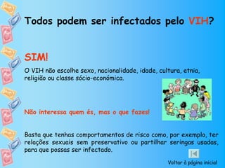 Todos podem ser infectados pelo VIH?


SIM!
O VIH não escolhe sexo, nacionalidade, idade, cultura, etnia,
religião ou classe sócio-económica.




Não interessa quem és, mas o que fazes!


Basta que tenhas comportamentos de risco como, por exemplo, ter
relações sexuais sem preservativo ou partilhar seringas usadas,
para que possas ser infectado.

                                                 Voltar à página inicial
 