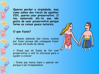 Queres perder a virgindade, mas
como sabes dos riscos de apanhar
VIH, queres usar preservativo. O
teu namorado diz-te que não
gosta de usar preservativo porque
torna as coisas pouco naturais.

O que fazes?

 Mesmo sabendo dos riscos, acabas
por fazer porque não consegues fazer
com que ele mude de ideias.

 Dizes que só fazes se for com

preservativo e até te ofereces para o
ajudar a colocar.

 Dizes que nunca mais o queres ver
porque é um irresponsável.
 
