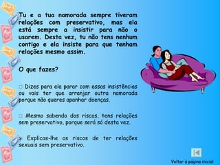 Tu e a tua namorada sempre tiveram
relações com preservativo, mas ela
está sempre a insistir para não o
usarem. Desta vez, tu não tens nenhum
contigo e ela insiste para que tenham
relações mesmo assim.

O que fazes?

 Dizes para ela parar com essas insistências
ou vais ter que arranjar outra namorada
porque não queres apanhar doenças.

 Mesmo sabendo dos riscos, tens relações
sem preservativo, porque será só desta vez.

 Explicas-lhe os riscos de ter relações

sexuais sem preservativo.

                                                Voltar à página inicial
 