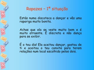 Rapazes – 1ª situação

Estás numa discoteca a dançar e vês uma
rapariga muito bonita.

Achas que ela se veste muito bem e é
muito atraente. É discreta e não dança
para se exibir.

É o teu dia! Ela aceitou dançar, gostou de
ti e aceitou o teu convite para terem
relações num local escolhido pelos dois.
 