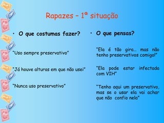 Rapazes – 1ª situação

• O que costumas fazer?              • O que pensas?

                                       “Ela é tão gira… mas não
“Uso sempre preservativo”              tenho preservativos comigo!”


“Já houve alturas em que não usei”     “Ela pode estar infectada
                                       com VIH”

“Nunca uso preservativo”               “Tenho aqui um preservativo,
                                       mas se o usar ela vai achar
                                       que não confio nela”
 