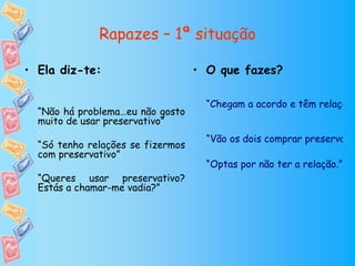 Rapazes – 1ª situação

• Ela diz-te:                      • O que fazes?

                                     “Chegam a acordo e têm relação
  “Não há problema…eu não gosto
  muito de usar preservativo”
                                     “Vão os dois comprar preservativ
  “Só tenho relações se fizermos
  com preservativo”
                                     “Optas por não ter a relação.”
  “Queres usar preservativo?
  Estás a chamar-me vadia?”
 