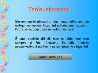 Estás infectado!

Ela era muito atraente, mas numa noite com um
antigo namorado ficou infectada sem saber…
Protege-te com o preservativo sempre!

É uma decisão difícil, mas na vida real nem
sempre é fácil travar… Se não tiveres
preservativo é melhor ires comprar. Protege-te!


              Tenta Outra Vez
 