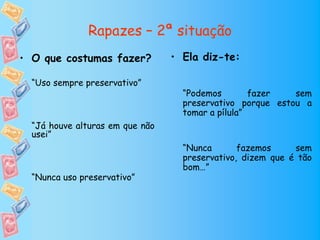 Rapazes – 2ª situação
• O que costumas fazer?          • Ela diz-te:

  “Uso sempre preservativo”
                                   “Podemos        fazer   sem
                                   preservativo porque estou a
                                   tomar a pílula”
  “Já houve alturas em que não
  usei”
                                   “Nunca       fazemos     sem
                                   preservativo, dizem que é tão
                                   bom…”
  “Nunca uso preservativo”
 