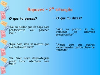 Rapazes – 2ª situação
• O que tu pensas?                • O que tu dizes?

  “Se eu disser que só faço com
  preservativo    vou   parecer     “Mas eu prefiro    só ter
  mal…”                             relações      se   usarmos
                                    preservativo”


  “Que bom, isto só mostra que      “Ainda bem que queres
  ela confia em mim!”               experimentar…estou cheio de
                                    vontade!”

  “Se fizer sexo desprotegido
  posso ficar infectado com
  VIH”
 