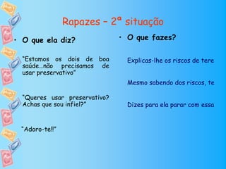 Rapazes – 2ª situação
• O que ela diz?               • O que fazes?

  “Estamos os dois de boa        Explicas-lhe os riscos de terem re
  saúde…não precisamos de
  usar preservativo”
                                 Mesmo sabendo dos riscos, tens re

  “Queres usar preservativo?
  Achas que sou infiel?”         Dizes para ela parar com essas ins


 “Adoro-te!!”
 