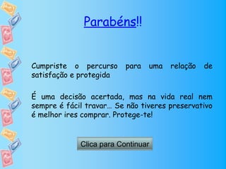 Parabéns!!


Cumpriste o percurso      para   uma   relação   de
satisfação e protegida

É uma decisão acertada, mas na vida real nem
sempre é fácil travar… Se não tiveres preservativo
é melhor ires comprar. Protege-te!


             Clica para Continuar
 