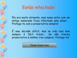 Estás infectado!

Ela era muito atraente, mas numa noite com um
antigo namorado ficou infectada sem saber…
Protege-te com o preservativo sempre!

É uma decisão difícil, mas na vida real nem
sempre é fácil travar… Se não tiveres
preservativo é melhor ires comprar. Protege-te!


              Tenta Outra Vez
 