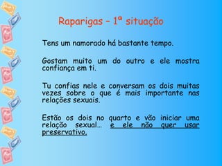 Raparigas – 1ª situação

Tens um namorado há bastante tempo.

Gostam muito um do outro e ele mostra
confiança em ti.

Tu confias nele e conversam os dois muitas
vezes sobre o que é mais importante nas
relações sexuais.

Estão os dois no quarto e vão iniciar uma
relação sexual… e ele não quer usar
preservativo.
 