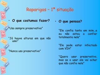 Raparigas – 1ª situação

• O que costumas fazer?        • O que pensas?

“Uso sempre preservativo”
                                 “Ele confia tanto em mim…e
                                 eu não estou a confiar
“Já houve alturas em que não     totalmente nele”
   usei”
                                 “Ele pode estar infectado
                                 com VIH”
“Nunca uso preservativo”

                                 “Quero usar preservativo,
                                 mas se o usar ele vai achar
                                 que não confio nele”
 