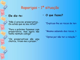 Raparigas – 1ª situação

• Ele diz-te:                    • O que fazes?

  “Não é preciso preservativo…
  Ou achas que eu sou infiel?”     “Explicas-lhe os riscos de terem r

  “Para a próxima fazemos com
  preservativo, mas agora não      “Mesmo sabendo dos riscos, tens
  tenho nenhum comigo”
                                   “Optas por não ter a relação.”
  “Os preservativos são uma
  chatice, tiram-me o prazer.”
 