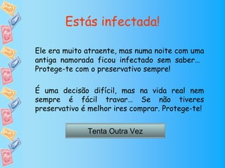 Estás infectada!

Ele era muito atraente, mas numa noite com uma
antiga namorada ficou infectado sem saber…
Protege-te com o preservativo sempre!

É uma decisão difícil, mas na vida real nem
sempre é fácil travar… Se não tiveres
preservativo é melhor ires comprar. Protege-te!


              Tenta Outra Vez
 