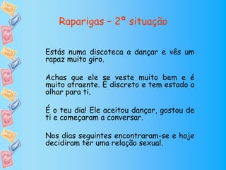Raparigas – 2ª situação

Estás numa discoteca a dançar e vês um
rapaz muito giro.

Achas que ele se veste muito bem e é
muito atraente. É discreto e tem estado a
olhar para ti.

É o teu dia! Ele aceitou dançar, gostou de
ti e começaram a conversar.

Nos dias seguintes encontraram-se e hoje
decidiram ter uma relação sexual.
 