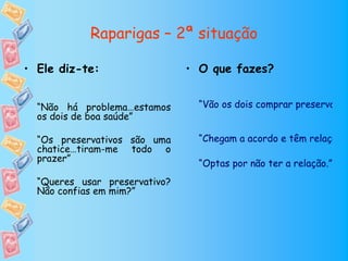Raparigas – 2ª situação

• Ele diz-te:                  • O que fazes?


  “Não há problema…estamos       “Vão os dois comprar preservativo
  os dois de boa saúde”

  “Os preservativos são uma      “Chegam a acordo e têm relação s
  chatice…tiram-me todo o
  prazer”
                                 “Optas por não ter a relação.”
  “Queres usar preservativo?
  Não confias em mim?”
 