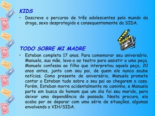 KIDS
• Descreve o percurso de três adolescentes pelo mundo da
  droga, sexo desprotegido e consequentemente da SIDA.




TODO SOBRE MI MADRE
• Esteban completa 17 anos. Para comemorar seu aniversário,
  Manuela, sua mãe, leva-o ao teatro para assistir a uma peça.
  Manuela confessa ao filho que interpretou aquela peça, 20
  anos antes, junto com seu pai, de quem ele nunca soube
  notícias. Como presente de aniversário, Manuela promete
  contar a Esteban tudo sobre o seu pai ao chegarem a casa.
  Porém, Esteban morre acidentalmente no caminho, e Manuela
  parte em busca do homem que um dia foi seu marido, para
  deixar uma dependência do passado. Nesta procura, ela
  acaba por se deparar com uma série de situações, algumas
  envolvendo o VIH/SIDA.
 