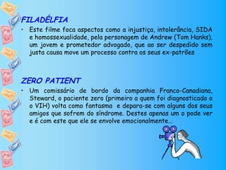 FILADÉLFIA
• Este filme foca aspectos como a injustiça, intolerância, SIDA
  e homossexualidade, pela personagem de Andrew (Tom Hanks),
  um jovem e prometedor advogado, que ao ser despedido sem
  justa causa move um processo contra os seus ex-patrões



ZERO PATIENT
• Um comissário de bordo da companhia Franco-Canadiana,
  Steward, o paciente zero (primeiro a quem foi diagnosticado o
  o VIH) volta como fantasma e depara-se com alguns dos seus
  amigos que sofrem do síndrome. Destes apenas um o pode ver
  e é com este que ele se envolve emocionalmente…
 