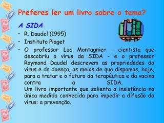 Preferes ler um livro sobre o tema?
A SIDA
• R. Daudel (1995)
• Instituto Piaget
• O professor Luc Montagnier - cientista que
  descobriu o vírus da SIDA - e o professor
  Raymond Daudel descrevem as propriedades do
  vírus e da doença, os meios de que dispomos, hoje,
  para a tratar e o futuro da terapêutica e da vacina
  contra              a           SIDA.
  Um livro importante que salienta a insistência na
  única medida conhecida para impedir a difusão do
  vírus: a prevenção.
 