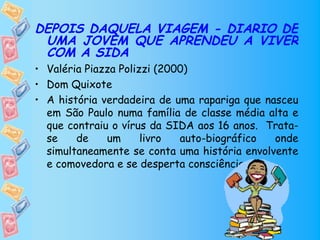 DEPOIS DAQUELA VIAGEM - DIÁRIO DE
 UMA JOVEM QUE APRENDEU A VIVER
 COM A SIDA
• Valéria Piazza Polizzi (2000)
• Dom Quixote
• A história verdadeira de uma rapariga que nasceu
  em São Paulo numa família de classe média alta e
  que contraiu o vírus da SIDA aos 16 anos. Trata-
  se    de    um      livro  auto-biográfico  onde
  simultaneamente se conta uma história envolvente
  e comovedora e se desperta consciências.
 