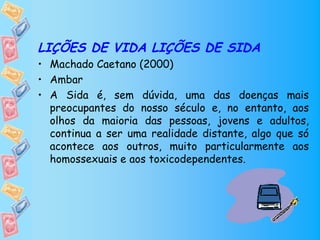 LIÇÕES DE VIDA LIÇÕES DE SIDA
• Machado Caetano (2000)
• Ambar
• A Sida é, sem dúvida, uma das doenças mais
  preocupantes do nosso século e, no entanto, aos
  olhos da maioria das pessoas, jovens e adultos,
  continua a ser uma realidade distante, algo que só
  acontece aos outros, muito particularmente aos
  homossexuais e aos toxicodependentes.
 