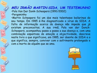 MEU IRMÃO MARTIN:SIDA, UM TESTEMUNHO
•Pola Van Der Donk-Scheepers (1991/2002)
•Pergaminho
•Martin Scheepers foi um dos mais talentosos bailarinos do
seu tempo. Em 1985 é-lhe diagnosticado o vírus da SIDA. A
falta de informação acerca da doença não impede que já
existam preconceitos. A sua irmã, Pola van der Donck-
Scheepers, acompanhou passo a passo a sua doença e, com uma
combinação espantosa de emoção e objectividade, descreve
neste livro o que significava, em 1985, ser doente de SIDA e o
que significa, sempre, conviver com o sofrimento prolongado e
com a morte de alguém que se ama.
 