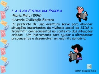 L.A.& CA.E SIDA NA ESCOLA
•Maria Mata (1996)
•Livraria Civilização Editora
•O pretexto de uma aventura serve para abordar
situações importantes da vivência social da SIDA e
transmitir conhecimentos no contexto das situações
criadas. Um instrumento para ajudar a ultrapassar
preconceitos e desenvolver um espírito solidário.




                                      Voltar à página inicial
 