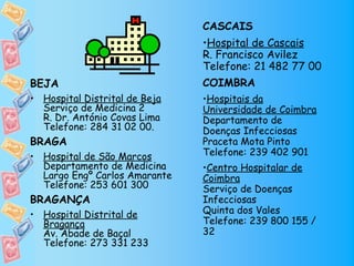 CASCAIS
                               •Hospital de Cascais
                               R. Francisco Avilez
                               Telefone: 21 482 77 00
BEJA                           COIMBRA
• Hospital Distrital de Beja   •Hospitais da
  Serviço de Medicina 2        Universidade de Coimbra
  R. Dr. António Covas Lima    Departamento de
  Telefone: 284 31 02 00.      Doenças Infecciosas
BRAGA                          Praceta Mota Pinto
• Hospital de São Marcos       Telefone: 239 402 901
  Departamento de Medicina     •Centro Hospitalar de
  Largo Engº Carlos Amarante   Coimbra
  Telefone: 253 601 300        Serviço de Doenças
BRAGANÇA                       Infecciosas
• Hospital Distrital de        Quinta dos Vales
  Bragança                     Telefone: 239 800 155 /
  Av. Abade de Baçal           32
  Telefone: 273 331 233
 