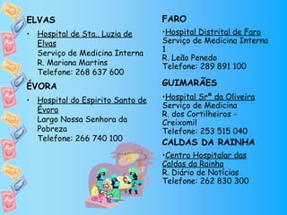 ELVAS                             FARO
• Hospital de Sta.. Luzia de      •Hospital Distrital de Faro
  Elvas                           Serviço de Medicina Interna
  Serviço de Medicina Interna     1
                                  R. Leão Penedo
  R. Mariana Martins              Telefone: 289 891 100
  Telefone: 268 637 600
ÉVORA                             GUIMARÃES
• Hospital do Espirito Santo de   •Hospital Srª da Oliveira
                                  Serviço de Medicina
  Évora
                                  R. dos Cortilheiros -
  Largo Nossa Senhora da          Creixomil
  Pobreza                         Telefone: 253 515 040
  Telefone: 266 740 100
                                  CALDAS DA RAINHA
                                  •Centro Hospitalar das
                                  Caldas da Rainha
                                  R. Diário de Notícias
                                  Telefone: 262 830 300
 