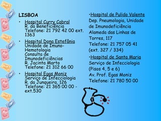 LISBOA                          •Hospital de Pulido Valente
• Hospital Curry Cabral         Dep. Pneumologia, Unidade
  R. da Beneficiência           de Imunodeficiência
  Telefone: 21 792 42 00 ext.   Alameda das Linhas de
  1363
                                Torres, 117
• Hospital Dona Estefânia
  Unidade de Imuno-             Telefone: 21 757 05 41
  Hematologia                   (ext. 327 / 334)
  Consulta de
  Imunodeficiências             •Hospital de Santa Maria
  R. Jacinta Marto              Serviço de Infecciologia
  Telefone: 21 312 66 00        (Pisos 4, 5 e 6)
• Hospital Egas Moniz           Av. Prof. Egas Moniz
  Serviço de Infecciologia
  R. da Junqueira, 126          Telefone: 21 780 50 00
  Telefone: 21 365 00 00 -
  ext.530
 
