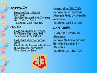 PORTIMÃO                        •Hospital de São João
• Hospital Distrital de         Serviço de Infecciosas
  Portimão                      Alameda Prof. Dr. Hernâni
  Serviço de Medicina Interna
  Av. João de Deus              Monteiro
  Telefone: 282 450 300         Telefone: 225 512 100
PORTO                           SANTARÉM
• Hospital Joaquim Urbano
  R. Câmara Pestana, 348        •Hospital Distrital de
  Telefone: 225 791 41          Abrantes
• Hospital Eduardo Santos       Serviço Medicina Interna
  Silva                         Estrada Nacional 2 –
  Unidade de Imunodeficiência
  R. Conceição Fernandes        Abrantes
  Vila Nova de Gaia             Telefone: 241 360 700
 