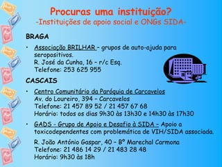 Procuras uma instituição?
   -Instituições de apoio social e ONGs SIDA-
BRAGA
• Associação BRILHAR – grupos de auto-ajuda para
  seropositivos.
  R. José da Cunha, 16 – r/c Esq.
  Telefone: 253 625 955
CASCAIS
• Centro Comunitário da Paróquia de Carcavelos
  Av. do Loureiro, 394 – Carcavelos
  Telefone: 21 457 89 52 / 21 457 67 68
  Horário: todos os dias 9h30 às 13h30 e 14h30 às 17h30
• GADS - Grupo de Apoio e Desafio à SIDA – Apoio a
  toxicodependentes com problemática de VIH/SIDA associada.
  R. João António Gaspar, 40 – Bº Marechal Carmona
  Telefone: 21 486 14 29 / 21 483 28 48
  Horário: 9h30 às 18h
 