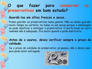 O que fazer para conservar                                    os
 preservativos em bom estado?
• Guardá-los em sítios frescos e secos.
  Podes guardar os preservativos numa gaveta. Não os deves guardar
  muito tempo na carteira, no bolso ou em sacos porque a embalagem
  se pode danificar e estragar o preservativo. O porta-luvas do carro
  também não é adequado, fica muito quente e pode danificá-lo.


• Antes de o usares, deves verificar sempre o prazo de
  validade.
  Se o prazo de validade do preservativo já passou, não o deves usar,
  pois pode estar estragado.
 