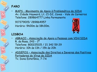 FARO
• MAPS - Movimento de Apoio à Problemática da SIDA
  Av. Cidade Hayward, Lt. C1-D2, Caves - Vale de Carneiros
  Telefone: 289864777 Linha Permanente
  917279015/ 289864957 
  Horário: 9h00m às 18h30m.


LISBOA
• ABRAÇO - Associação de Apoio a Pessoas com VIH/SIDA
  R. da Rosa, 243 - 1º
  Telefone: 800225115 / 21 342 59 29
  Horário: 10h às 13h / 15h às 20h
• ADDEPOS – Associação dos Direitos e Deveres dos Positivos
  Portadores do Vírus da SIDA
  Tv. Dona Estefânia, 7-7A
 