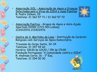 • Associação SOL - Associação de Apoio a Crianças
  Infectadas pelo o Vírus da SIDA e Suas Famílias
  R. Pedro Calmon, 29
  Telefone: 21 362 57 71 / 21 362 57 72

• Associação Positivo - Grupos de Apoio e Auto-Ajuda
  Apartado 52082 (1721-501 Lisboa)
  213422976 213422976

• Centro de S. Martinho de Lima – Instituição de Carácter
  Religioso com Serviços de Apoio Domiciliário.
  Travessa do Corpo Santo, 32-34
  Telefone: 21 347 94 60
  Horário: 10h30 às 12h30 / 15h às 17h30
  Fundação Portuguesa “A Comunidade contra a SIDA”
  R. Andrade Corvo, 16 - 1º Esq.
  Telefone: 21 354 00 00
 