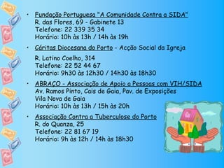 • Fundação Portuguesa "A Comunidade Contra a SIDA"
  R. das Flores, 69 - Gabinete 13
  Telefone: 22 339 35 34
  Horário: 10h às 13h / 14h às 19h
• Cáritas Diocesana do Porto - Acção Social da Igreja
  R. Latino Coelho, 314
  Telefone: 22 52 44 67
  Horário: 9h30 às 12h30 / 14h30 às 18h30
• ABRAÇO - Associação de Apoio a Pessoas com VIH/SIDA
  Av. Ramos Pinto, Cais de Gaia, Pav. de Exposições
  Vila Nova de Gaia
  Horário: 10h às 13h / 15h às 20h
• Associação Contra a Tuberculose do Porto
  R. do Quanza, 25
  Telefone: 22 81 67 19
  Horário: 9h às 12h / 14h às 18h30
 