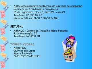 • Associação Gabinete de Recreio de Azevedo de Campanhã
  Gabinete de Atendimento Psicossocial
  Bº do Lagarteiro, bloco 3, entr.89 - casa 21
  Telefone: 22 530 09 45
  Horário: 10h às 12h30 / 14h30 às 18h


SETÚBAL
• ABRAÇO - Centro de Trabalho Mário Pimenta
  R. do Mormugão, 35
  Telefone: 265 230 111


TORRES VEDRAS
• ADDEPOS
  Quintas das Lapas
  Monte Redondo
  261312331/261312331
 