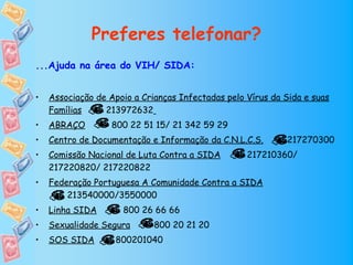 Preferes telefonar?
...Ajuda na área do VIH/ SIDA:


•   Associação de Apoio a Crianças Infectadas pelo Vírus da Sida e suas
    Famílias     213972632
•   ABRAÇO         800 22 51 15/ 21 342 59 29
•   Centro de Documentação e Informação da C.N.L.C.S.       217270300
•   Comissão Nacional de Luta Contra a SIDA        217210360/
    217220820/ 217220822
•   Federação Portuguesa A Comunidade Contra a SIDA
        213540000/3550000
•   Linha SIDA       800 26 66 66
•   Sexualidade Segura       800 20 21 20
•   SOS SIDA       800201040
 