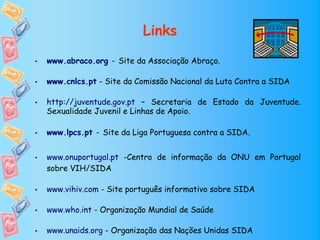Links

•   www.abraco.org - Site da Associação Abraço.

•   www.cnlcs.pt - Site da Comissão Nacional da Luta Contra a SIDA

•   http://juventude.gov.pt – Secretaria de Estado da Juventude.
    Sexualidade Juvenil e Linhas de Apoio.

•   www.lpcs.pt - Site da Liga Portuguesa contra a SIDA.


•   www.onuportugal.pt -Centro de informação da ONU em Portugal
    sobre VIH/SIDA

•   www.vihiv.com - Site português informativo sobre SIDA

•   www.who.int - Organização Mundial de Saúde

•   www.unaids.org - Organização das Nações Unidas SIDA
 