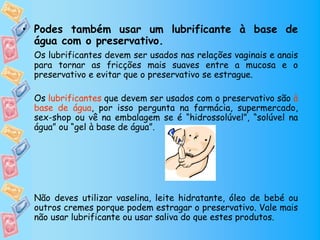 • Podes também usar um lubrificante à base de
  água com o preservativo.
 Os lubrificantes devem ser usados nas relações vaginais e anais
 para tornar as fricções mais suaves entre a mucosa e o
 preservativo e evitar que o preservativo se estrague.

 Os lubrificantes que devem ser usados com o preservativo são à
 base de água, por isso pergunta na farmácia, supermercado,
 sex-shop ou vê na embalagem se é “hidrossolúvel”, “solúvel na
 água” ou “gel à base de água”.




 Não deves utilizar vaselina, leite hidratante, óleo de bebé ou
 outros cremes porque podem estragar o preservativo. Vale mais
 não usar lubrificante ou usar saliva do que estes produtos.
 
