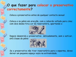 O que fazer para colocar o preservativo
    correctamente?
•    Coloca o preservativo antes de qualquer contacto sexual

•    Coloca-o no pénis em erecção, com o rebordo voltado para cima;
     com dois dedos tira a ar do reservatório, apertando-o




•    Depois desenrola o preservativo delicadamente, sem o esticar,
     até à base do pénis




•    Se o preservativo não tiver reservatório para o esperma, deves
     deixar um pequeno espaço vazio na extremidade.
 