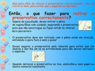 Mas para além de colocar o preservativo correctamente, tens de
  retirá-lo bem, para evitar que o esperma se derrame.


Então, o que fazer para retirar                                o
 preservativo correctamente?
• Depois da ejaculação, deves retirar o pénis
  da vagina/ânus com cuidado, segurando o preservativo
  para que não escorregue ou fique retido no interior
  da/o parceira/o

• O preservativo deve ser retirado com o pénis ainda em erecção,
  enrolando-o para fora e sem o puxar

• Deves segurar o preservativo pelo rebordo para evitar que ele
  deslize e dar-lhe um nó na extremidade para não deixar derramar
  o esperma.



• Quando deitares o preservativo no lixo, embrulha-o num papel ou
  noutro material resistente.
 