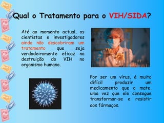 Qual o Tratamento para o VIH/SIDA?

  Até ao momento actual, os
  cientistas e investigadores
  ainda não descobriram um
  tratamento      que    seja
  verdadeiramente eficaz na
  destruição   do    VIH   no
  organismo humano.

                                Por ser um vírus, é muito
                                difícil    produzir   um
                                medicamento que o mate,
                                uma vez que ele consegue
                                transformar-se e resistir
                                aos fármaços.
 