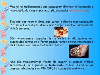 Mas já há medicamentos que conseguem diminuir eficazmente a
reprodução do vírus e, por isso, são chamados antiretrovirais.



Eles não destroem o vírus, não curam a doença mas conseguem
atrasar a sua evolução, dando mais tempo e melhor qualidade de
vida às pessoas.


São normalmente tomados às refeições e não podem ser
esquecidos porque se o forem podem tornar o vírus resistente a
eles e fazer com que o tratamento falhe.




Não são medicamentos fáceis de ingerir e causam efeitos
secundários, mas quando o tratamento é bem sucedido, as
pessoas infectadas com VIH/SIDA ficam muito melhores.
 