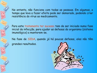 No entanto, não funciona com todas as pessoas. Em algumas, o
tempo que leva a fazer efeito pode ser demorado, podendo criar
resistência do vírus ao medicamento.


Para este tratamento ter sucesso tem de ser iniciado numa fase
inicial da infecção, para ajudar as defesas do organismo (sistema
imunológico) a manterem-se.

Na fase de SIDA, quando já há poucas defesas, eles não têm
grandes resultados.
 
