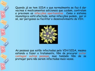 Quando já se tem SIDA o que normalmente se faz é dar
vacinas e medicamentos adicionais que cuidam, controlam
e previnem as infecções oportunistas. Como o sistema
imunológico está afectado, estas infecções podem, por si
só, ser perigosas ou facilitar o desenvolvimento do VIH.




As pessoas que estão infectadas pelo VIH/SIDA, mesmo
estando a fazer o tratamento, têm de procurar evitar
contagiar outras pessoas, mas também têm de se
proteger para não serem infectadas mais vezes.
 