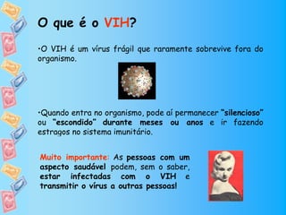 O que é o VIH?
•O VIH é um vírus frágil que raramente sobrevive fora do
organismo.




•Quando entra no organismo, pode aí permanecer “silencioso”
ou “escondido” durante meses ou anos e ir fazendo
estragos no sistema imunitário.


Muito importante: As pessoas com um
aspecto saudável podem, sem o saber,
estar infectadas com o VIH e
transmitir o vírus a outras pessoas!
 