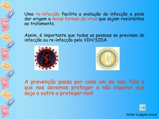 Uma re-infecção facilita a evolução da infecção e pode
dar origem a novas formas do vírus que sejam resistentes
ao tratamento.

Assim, é importante que todas as pessoas se previnam da
infecção ou re-infecção pelo VIH/SIDA.




A prevenção passa por cada um de nós. Nós é
que nos devemos proteger e não esperar que
seja o outro a proteger-nos!


                                               Voltar à página inicial
 