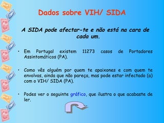 Dados sobre VIH/ SIDA

 A SIDA pode afectar-te e não está na cara de
                   cada um.

• Em Portugal existem        11273    casos   de   Portadores
  Assintomáticos (PA).

• Como vês alguém por quem te apaixones e com quem te
  envolvas, ainda que não pareça, mas pode estar infectado (a)
  com o VIH/ SIDA (PA).

• Podes ver o seguinte gráfico, que ilustra o que acabaste de
  ler.
 