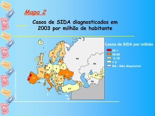 Mapa 2
                                Casos de SIDA diagnosticados em
                                  2003 por milhão de habitante

                                          3
                                          3
                                                                                                          Casos de SIDA por milhão
                                                                                                             50 +
                                                           9
                                                           9         5
                                                                     5                                       20-49
                                                               6
                                                               6
                                      2
                                      2                               8
                                                                      8           NA
                                                                                  NA                          5 -19
                                                      8
                                                      8              25
                                          14                        25                                       <5
                                          14                        3                        NA
                                                                                             NA
                                                                    3
                                                 NA
                                                 NA
                                                                       3                                     NA - Não disponível
                                                8
                                                8 4  4         4       3
                                                  18
                                                  18           4                                      1
                                                                                                      1
                                          11†             0.8
                                                          0.8
                                          11
Update at 31 December 2003




                                                              0.4
                                                          5 0.4
                                                31
                                                31        5                37
                                                                           37                    0.3*
                                                                                                 0.3* 0
                                                 31       3 3
                                                          3 3         10
                                                                      10                              0
                              81 33
                              81 33              31
                                                       3        9
                                                                9
                                          NA0         0* 1 6
                                                         1 6                      8
                                                                                  8         NA
                                                                                            NA
                                                            0 0.6*
                                                              0.6*                    3 2
                                                                                      32
                                                          20
                                                          2
                                                            7
                                                            7               0.7
                                                                            0.7

                                                  5                        NA
                                                                           12
 