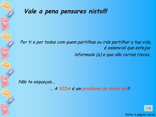 Vale a pena pensares nisto!!!



Por ti e por todos com quem partilhas ou irás partilhar a tua vida,
                                          é essencial que estejas
                           informado (a) e que não corras riscos.




Não te esqueças...
               ... A SIDA é um problema de todos nós!!




                                                     Voltar à página inicial
 