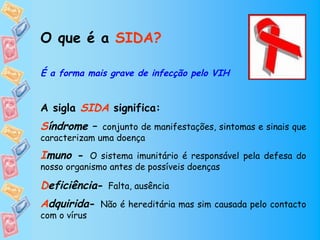O que é a SIDA?

É a forma mais grave de infecção pelo VIH


A sigla SIDA significa:
Síndrome – conjunto de manifestações, sintomas e sinais que
caracterizam uma doença

Imuno - O sistema imunitário é responsável pela defesa do
nosso organismo antes de possíveis doenças

Deficiência- Falta, ausência
Adquirida- Não é hereditária mas sim causada pelo contacto
com o vírus
 